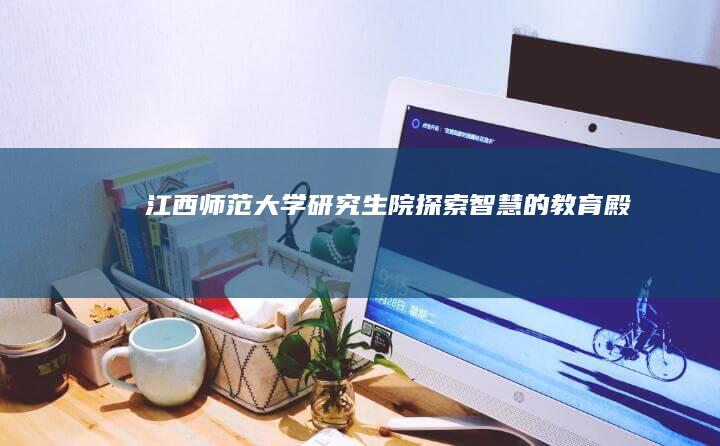 江西师范大学研究生院：探索智慧的教育殿堂